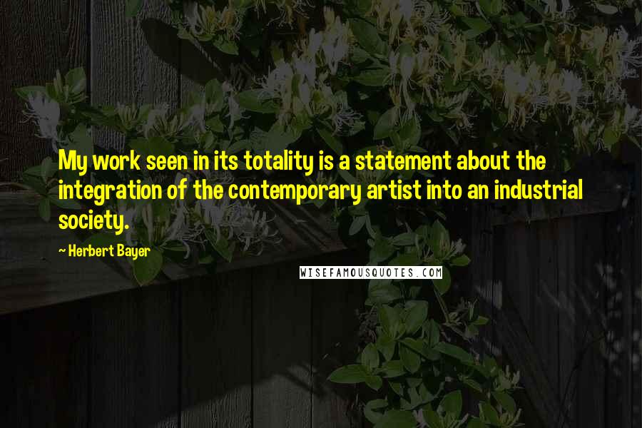 Herbert Bayer Quotes: My work seen in its totality is a statement about the integration of the contemporary artist into an industrial society.