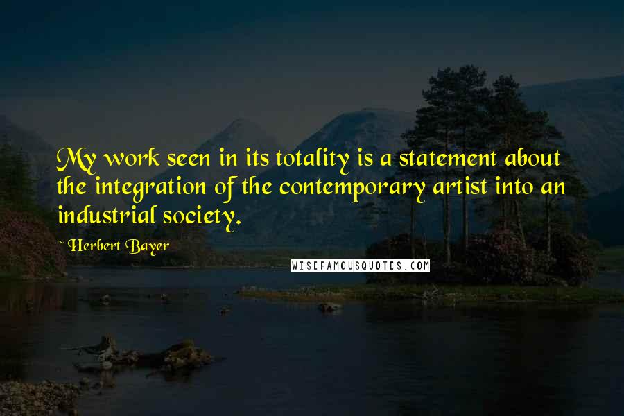 Herbert Bayer Quotes: My work seen in its totality is a statement about the integration of the contemporary artist into an industrial society.