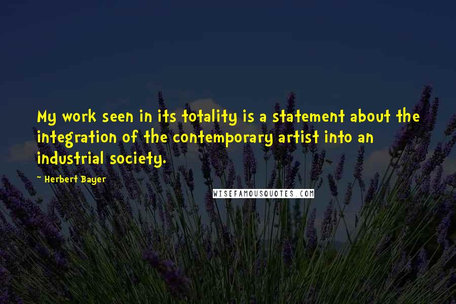 Herbert Bayer Quotes: My work seen in its totality is a statement about the integration of the contemporary artist into an industrial society.