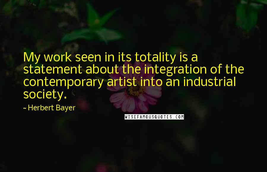 Herbert Bayer Quotes: My work seen in its totality is a statement about the integration of the contemporary artist into an industrial society.