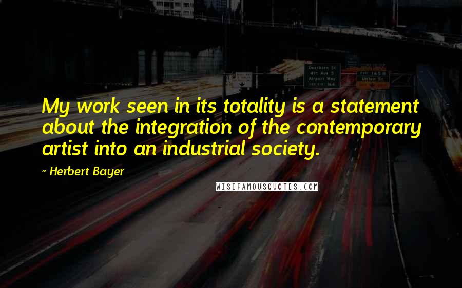 Herbert Bayer Quotes: My work seen in its totality is a statement about the integration of the contemporary artist into an industrial society.