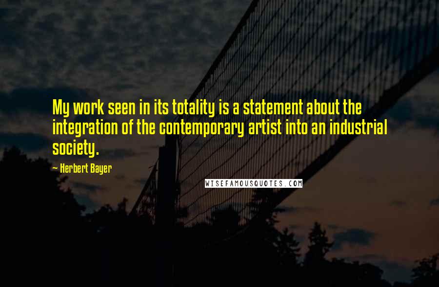 Herbert Bayer Quotes: My work seen in its totality is a statement about the integration of the contemporary artist into an industrial society.