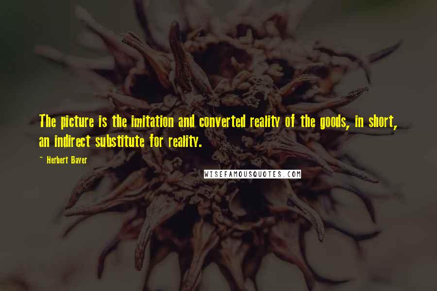 Herbert Bayer Quotes: The picture is the imitation and converted reality of the goods, in short, an indirect substitute for reality.