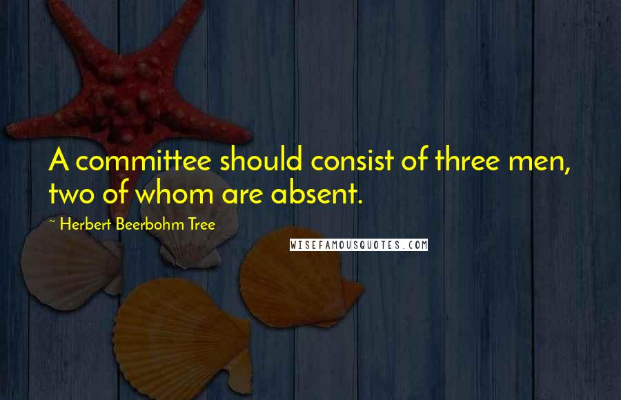 Herbert Beerbohm Tree Quotes: A committee should consist of three men, two of whom are absent.