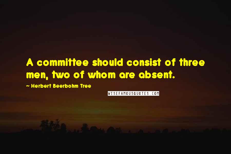 Herbert Beerbohm Tree Quotes: A committee should consist of three men, two of whom are absent.