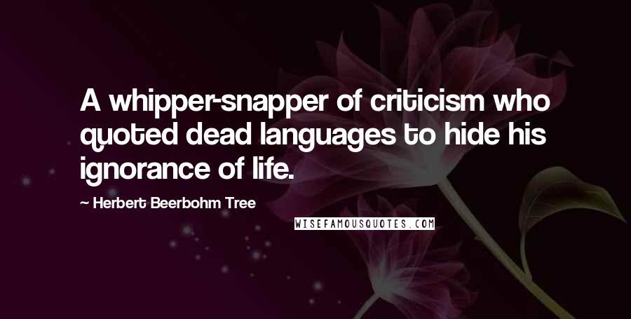 Herbert Beerbohm Tree Quotes: A whipper-snapper of criticism who quoted dead languages to hide his ignorance of life.
