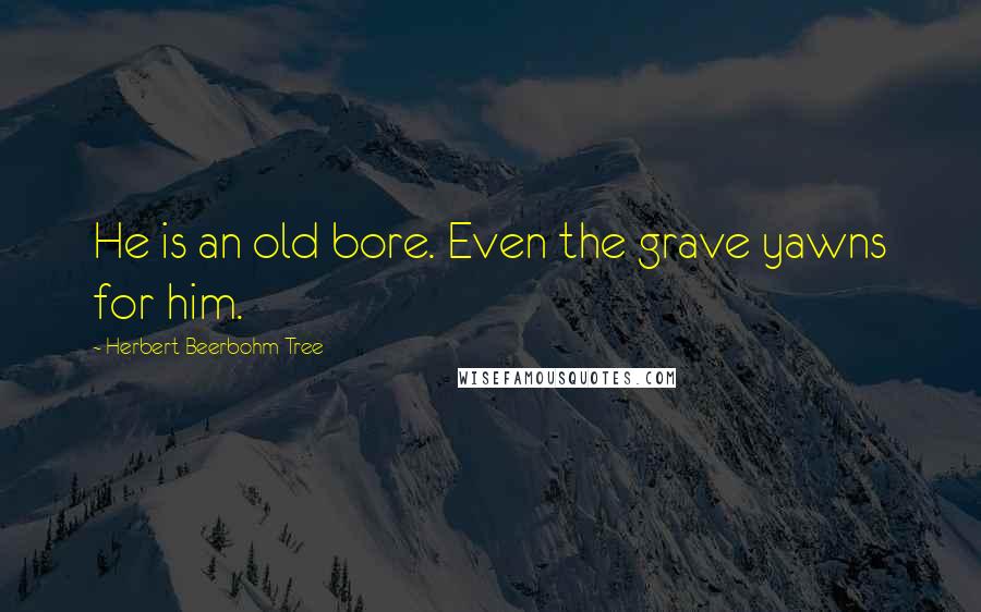 Herbert Beerbohm Tree Quotes: He is an old bore. Even the grave yawns for him.