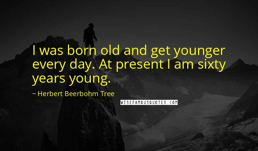 Herbert Beerbohm Tree Quotes: I was born old and get younger every day. At present I am sixty years young.