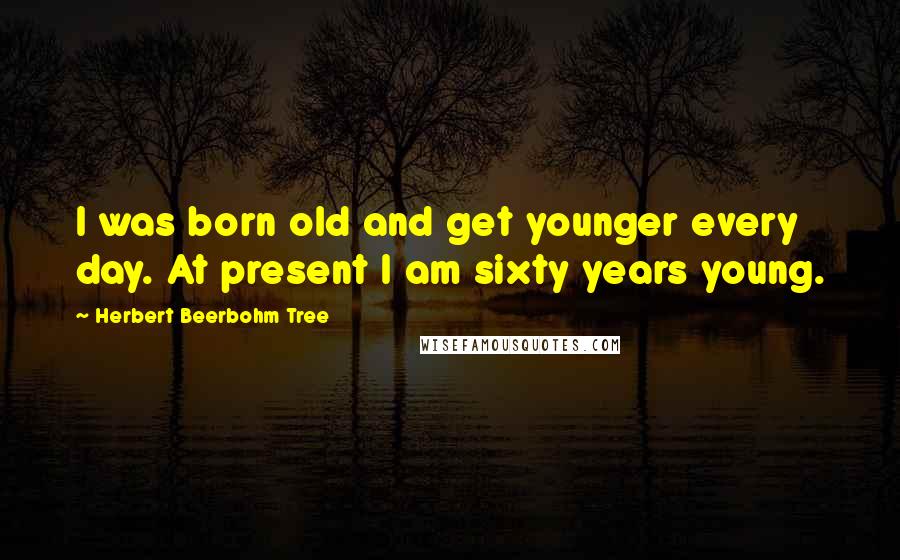 Herbert Beerbohm Tree Quotes: I was born old and get younger every day. At present I am sixty years young.