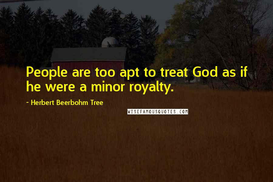 Herbert Beerbohm Tree Quotes: People are too apt to treat God as if he were a minor royalty.