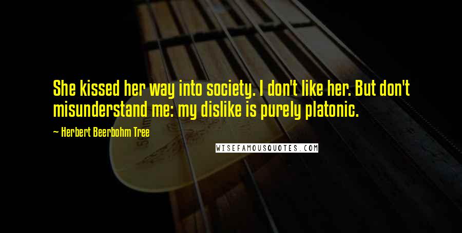 Herbert Beerbohm Tree Quotes: She kissed her way into society. I don't like her. But don't misunderstand me: my dislike is purely platonic.