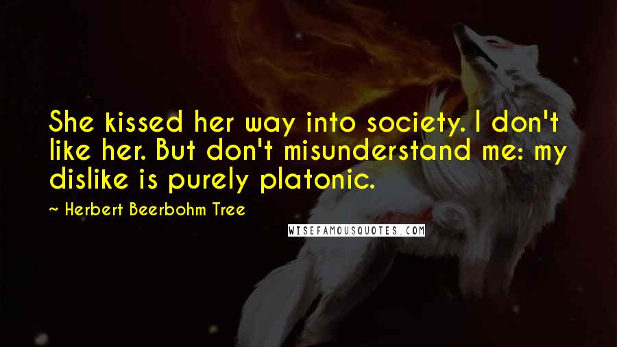 Herbert Beerbohm Tree Quotes: She kissed her way into society. I don't like her. But don't misunderstand me: my dislike is purely platonic.