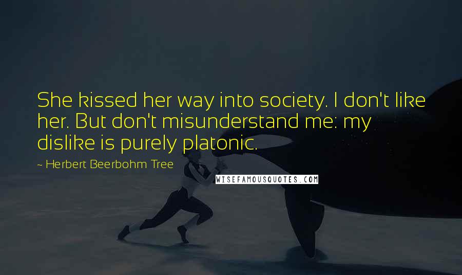 Herbert Beerbohm Tree Quotes: She kissed her way into society. I don't like her. But don't misunderstand me: my dislike is purely platonic.