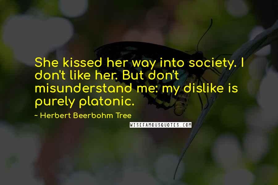 Herbert Beerbohm Tree Quotes: She kissed her way into society. I don't like her. But don't misunderstand me: my dislike is purely platonic.