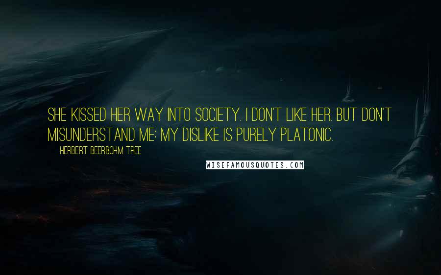 Herbert Beerbohm Tree Quotes: She kissed her way into society. I don't like her. But don't misunderstand me: my dislike is purely platonic.