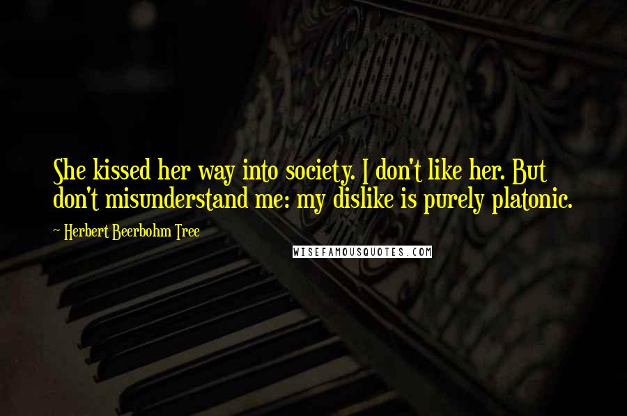 Herbert Beerbohm Tree Quotes: She kissed her way into society. I don't like her. But don't misunderstand me: my dislike is purely platonic.