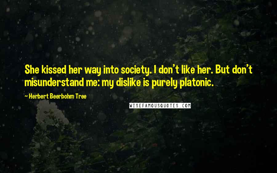 Herbert Beerbohm Tree Quotes: She kissed her way into society. I don't like her. But don't misunderstand me: my dislike is purely platonic.