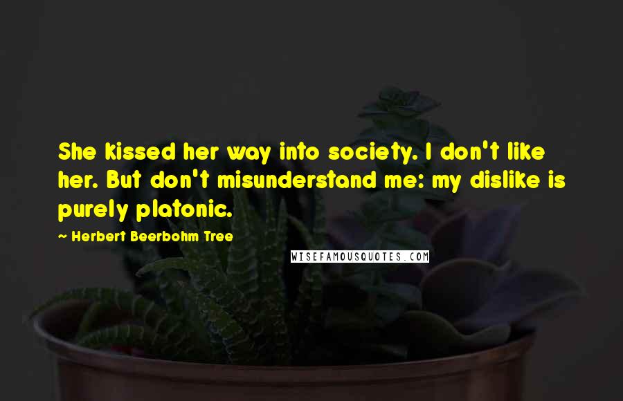 Herbert Beerbohm Tree Quotes: She kissed her way into society. I don't like her. But don't misunderstand me: my dislike is purely platonic.