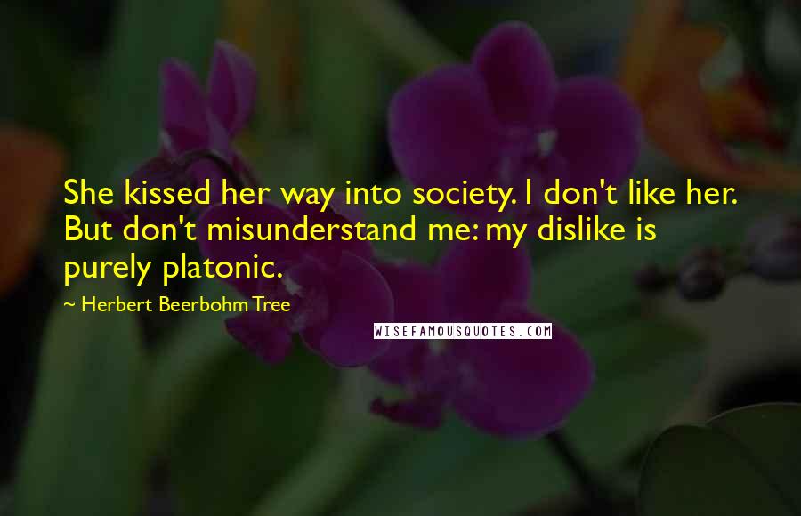 Herbert Beerbohm Tree Quotes: She kissed her way into society. I don't like her. But don't misunderstand me: my dislike is purely platonic.