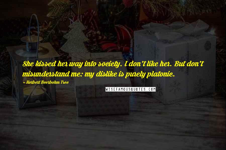 Herbert Beerbohm Tree Quotes: She kissed her way into society. I don't like her. But don't misunderstand me: my dislike is purely platonic.