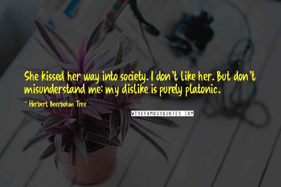 Herbert Beerbohm Tree Quotes: She kissed her way into society. I don't like her. But don't misunderstand me: my dislike is purely platonic.