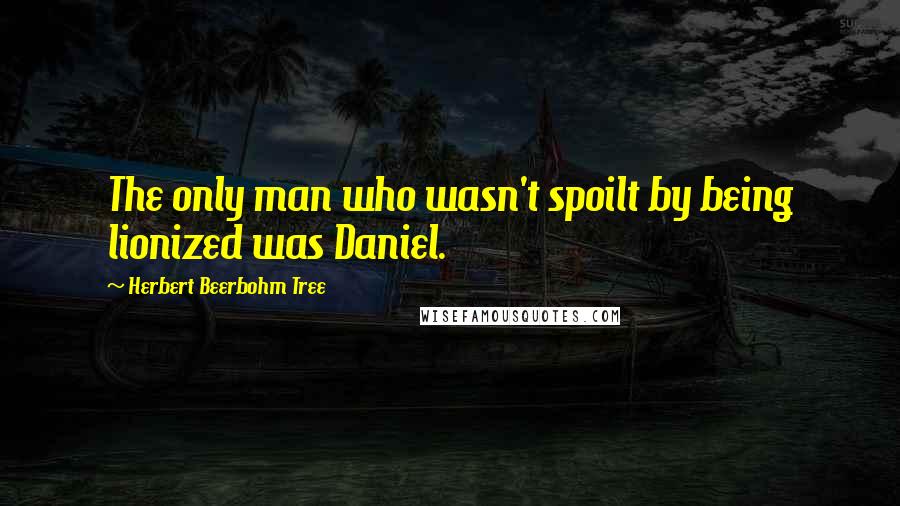 Herbert Beerbohm Tree Quotes: The only man who wasn't spoilt by being lionized was Daniel.