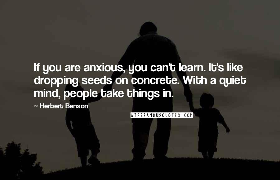 Herbert Benson Quotes: If you are anxious, you can't learn. It's like dropping seeds on concrete. With a quiet mind, people take things in.