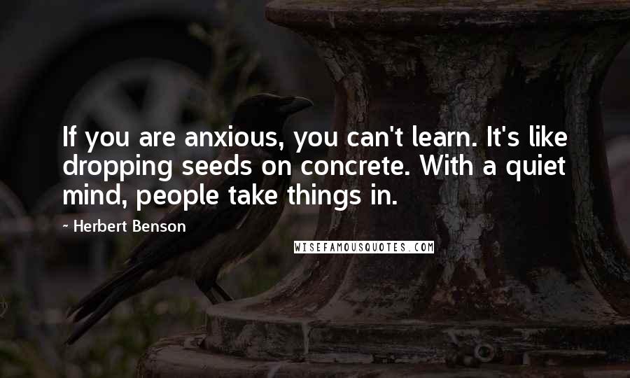 Herbert Benson Quotes: If you are anxious, you can't learn. It's like dropping seeds on concrete. With a quiet mind, people take things in.