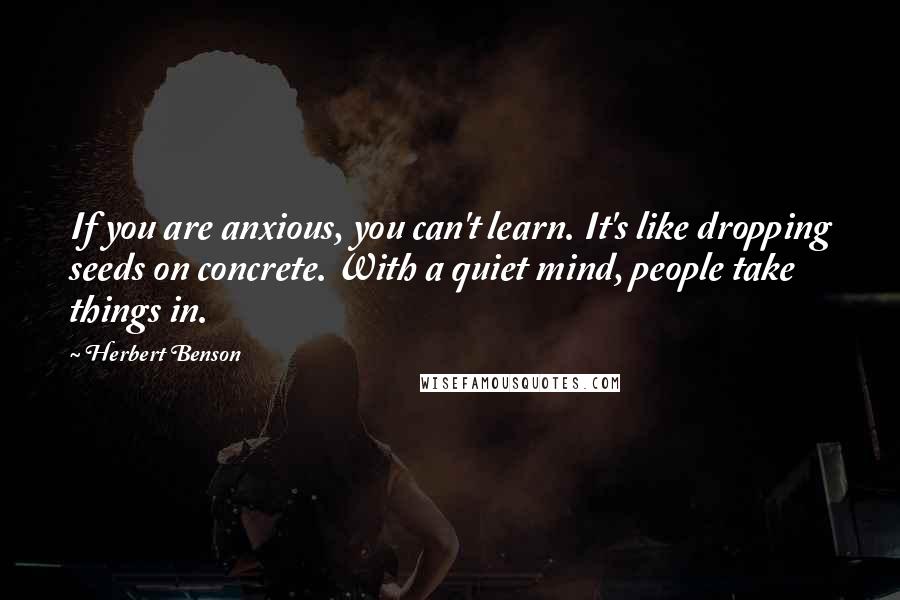 Herbert Benson Quotes: If you are anxious, you can't learn. It's like dropping seeds on concrete. With a quiet mind, people take things in.