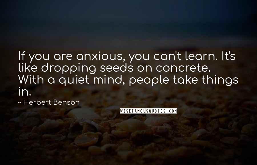 Herbert Benson Quotes: If you are anxious, you can't learn. It's like dropping seeds on concrete. With a quiet mind, people take things in.