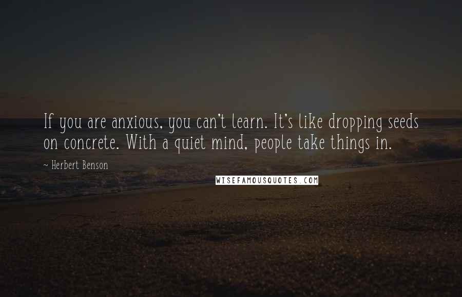 Herbert Benson Quotes: If you are anxious, you can't learn. It's like dropping seeds on concrete. With a quiet mind, people take things in.