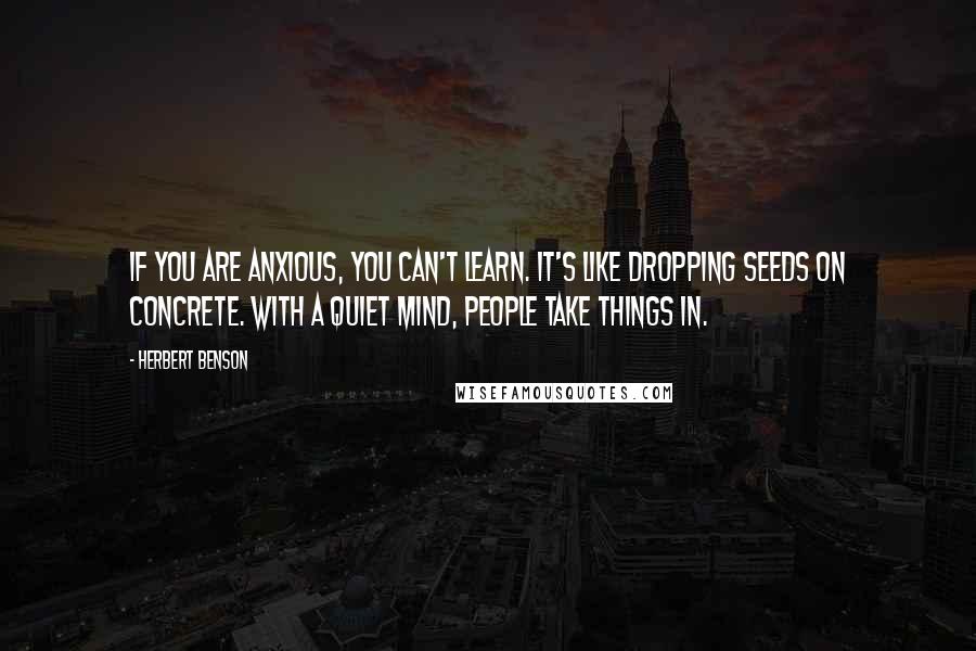 Herbert Benson Quotes: If you are anxious, you can't learn. It's like dropping seeds on concrete. With a quiet mind, people take things in.