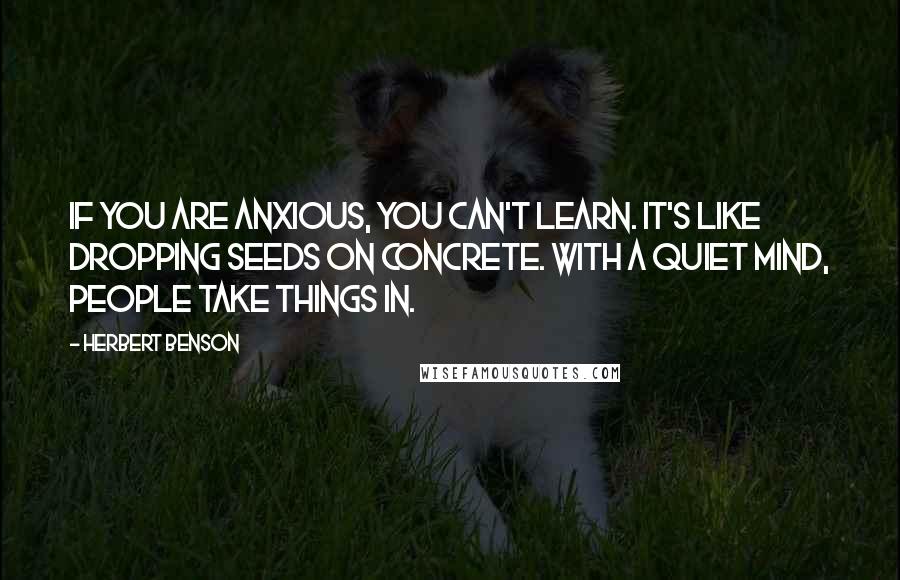 Herbert Benson Quotes: If you are anxious, you can't learn. It's like dropping seeds on concrete. With a quiet mind, people take things in.