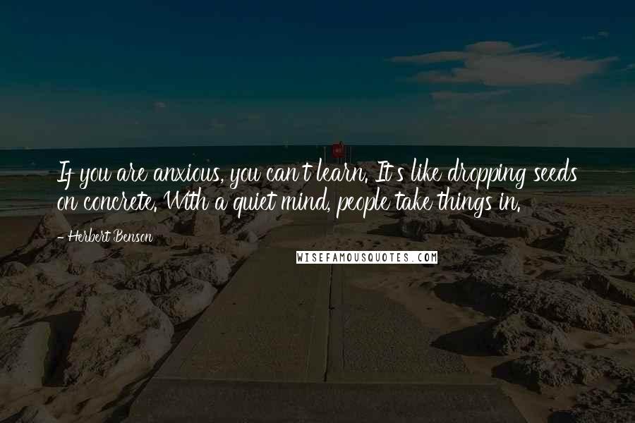 Herbert Benson Quotes: If you are anxious, you can't learn. It's like dropping seeds on concrete. With a quiet mind, people take things in.