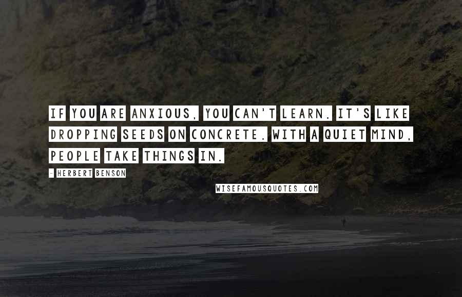 Herbert Benson Quotes: If you are anxious, you can't learn. It's like dropping seeds on concrete. With a quiet mind, people take things in.