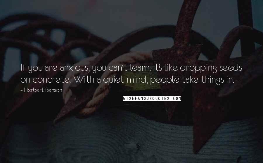 Herbert Benson Quotes: If you are anxious, you can't learn. It's like dropping seeds on concrete. With a quiet mind, people take things in.