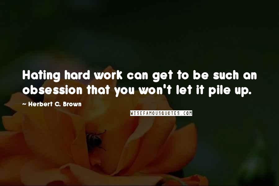 Herbert C. Brown Quotes: Hating hard work can get to be such an obsession that you won't let it pile up.