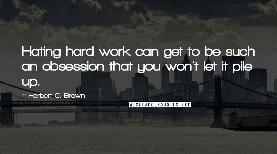 Herbert C. Brown Quotes: Hating hard work can get to be such an obsession that you won't let it pile up.