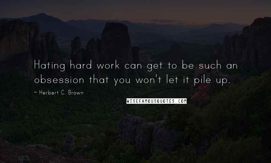 Herbert C. Brown Quotes: Hating hard work can get to be such an obsession that you won't let it pile up.