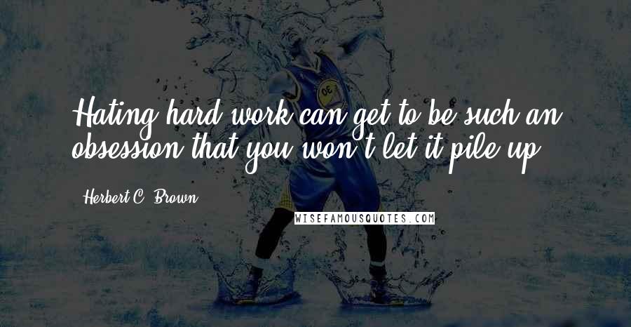 Herbert C. Brown Quotes: Hating hard work can get to be such an obsession that you won't let it pile up.