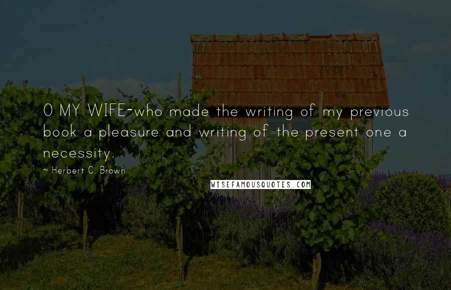 Herbert C. Brown Quotes: O MY WIFE-who made the writing of my previous book a pleasure and writing of the present one a necessity.