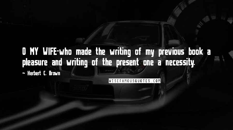 Herbert C. Brown Quotes: O MY WIFE-who made the writing of my previous book a pleasure and writing of the present one a necessity.