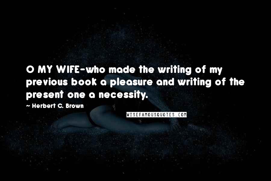 Herbert C. Brown Quotes: O MY WIFE-who made the writing of my previous book a pleasure and writing of the present one a necessity.