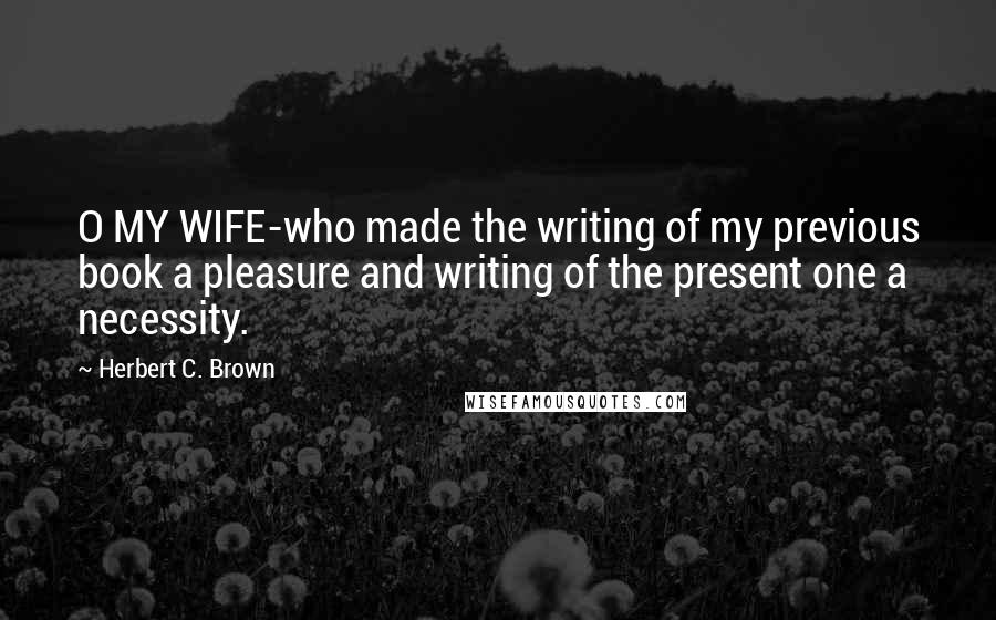 Herbert C. Brown Quotes: O MY WIFE-who made the writing of my previous book a pleasure and writing of the present one a necessity.
