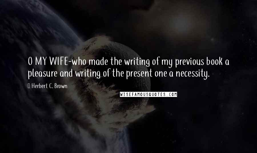 Herbert C. Brown Quotes: O MY WIFE-who made the writing of my previous book a pleasure and writing of the present one a necessity.