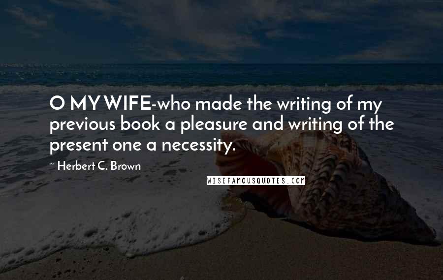 Herbert C. Brown Quotes: O MY WIFE-who made the writing of my previous book a pleasure and writing of the present one a necessity.