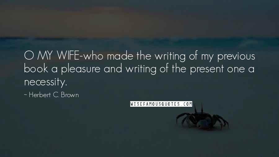 Herbert C. Brown Quotes: O MY WIFE-who made the writing of my previous book a pleasure and writing of the present one a necessity.