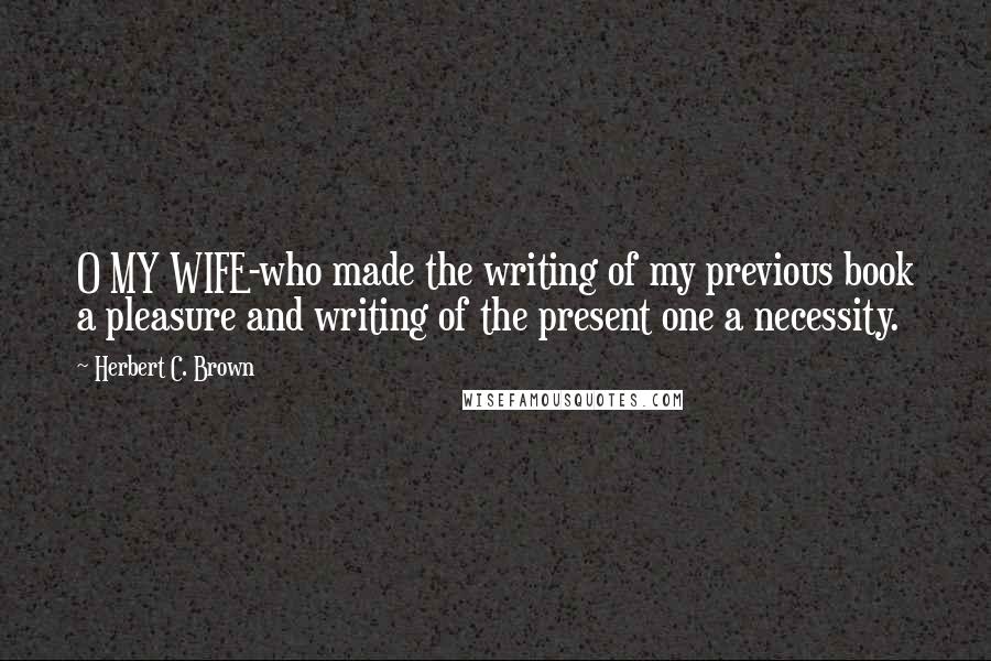 Herbert C. Brown Quotes: O MY WIFE-who made the writing of my previous book a pleasure and writing of the present one a necessity.