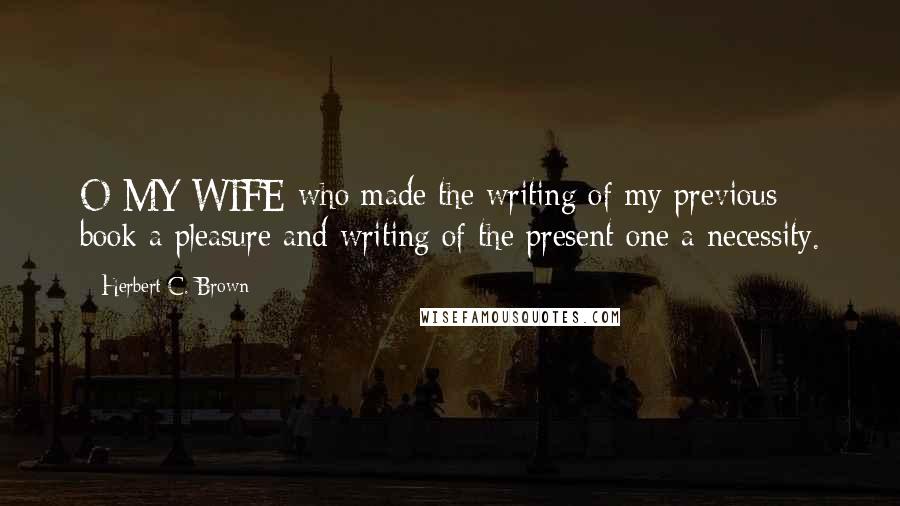 Herbert C. Brown Quotes: O MY WIFE-who made the writing of my previous book a pleasure and writing of the present one a necessity.