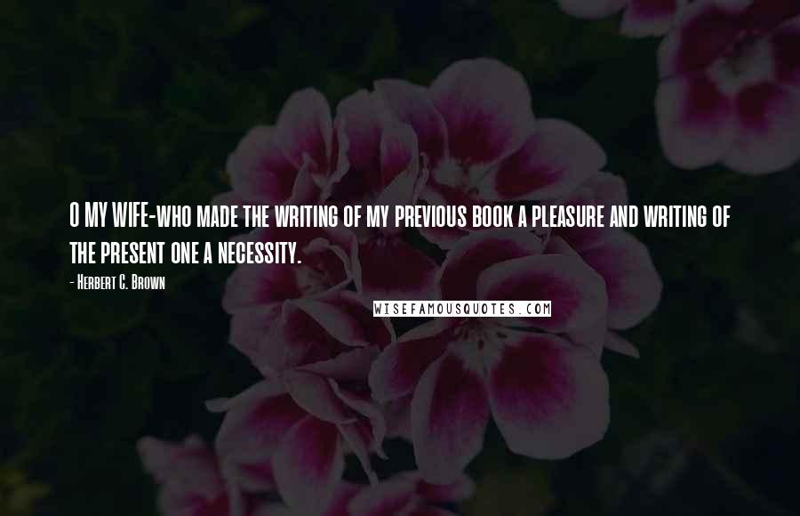 Herbert C. Brown Quotes: O MY WIFE-who made the writing of my previous book a pleasure and writing of the present one a necessity.